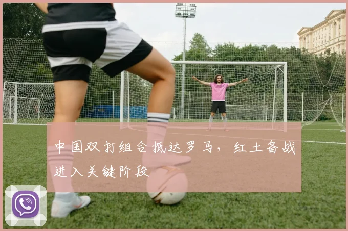 中国双打组合抵达罗马，红土备战进入关键阶段 - 看球通推荐