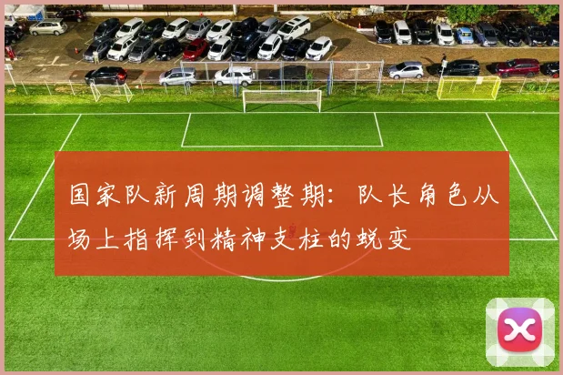 国家队新周期调整期：队长角色从场上指挥到精神支柱的蜕变 - 看球通资讯