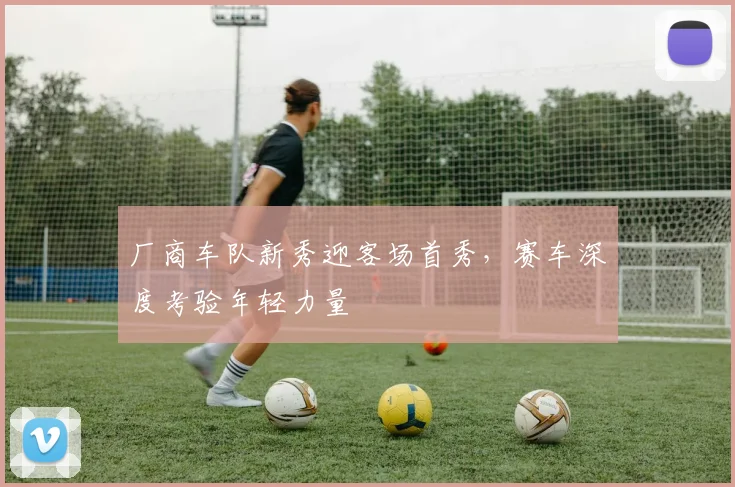 厂商车队新秀迎客场首秀，赛车深度考验年轻力量 - 看球通推荐