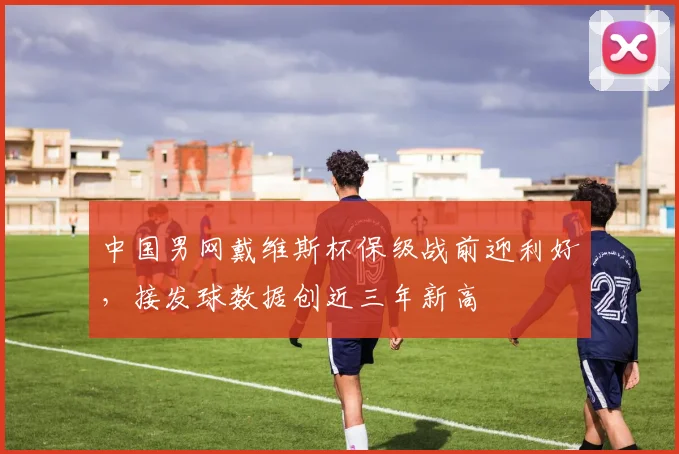 中国男网戴维斯杯保级战前迎利好，接发球数据创近三年新高 - 看球通推荐