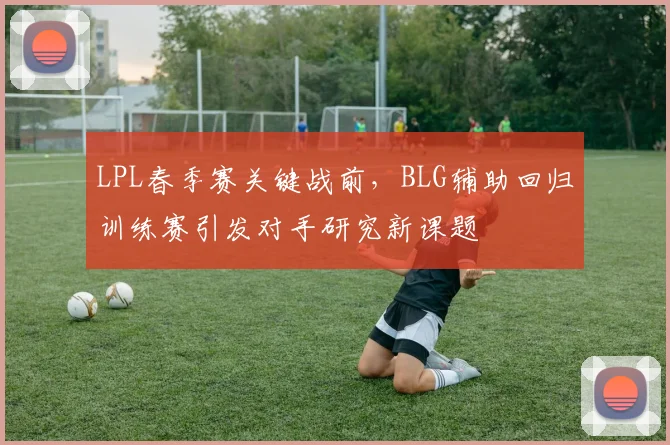 LPL春季赛关键战前，BLG辅助回归训练赛引发对手研究新课题 - 看球通推荐