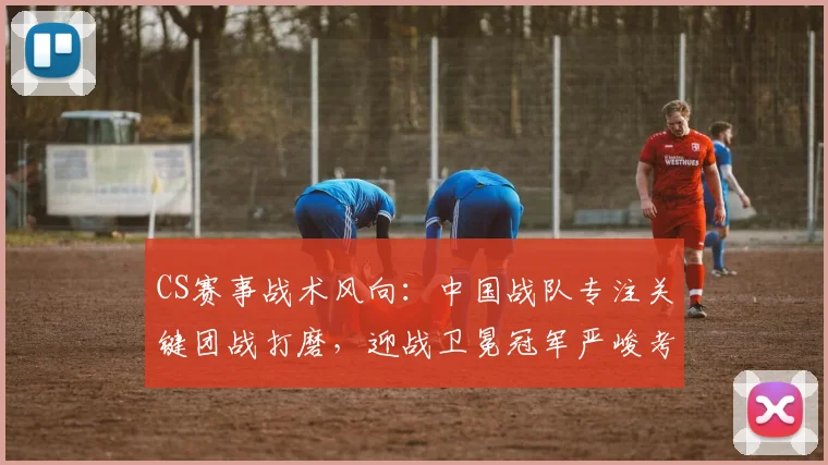 CS赛事战术风向:中国战队专注关键团战打磨,迎战卫冕冠军严峻考验 - 看球通推荐