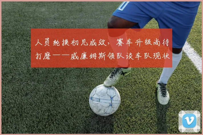 人员轮换初见成效,赛车升级尚待打磨——威廉姆斯领队谈车队现状 - 看球通推荐