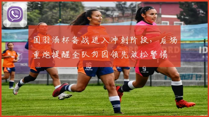 国羽汤杯备战进入冲刺阶段，后场重炮提醒全队勿因领先放松警惕 - 看球通资讯