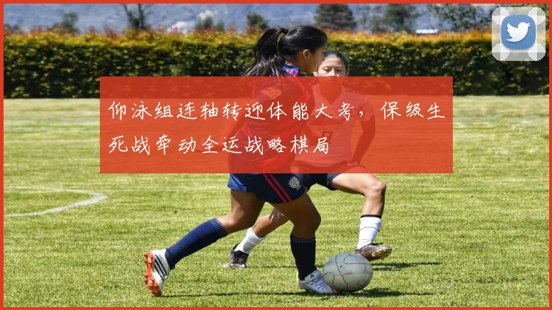 仰泳组连轴转迎体能大考,保级生死战牵动全运战略棋局 - 看球通推荐
