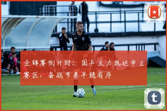 全锦赛倒计时：国乒主力抵达中立赛区，备战节奏平稳有序 - 看球通推荐