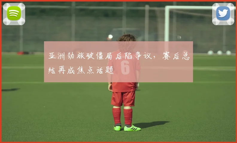 亚洲劲旅破僵局后陷争议，赛后总结再成焦点话题 - 看球通推荐