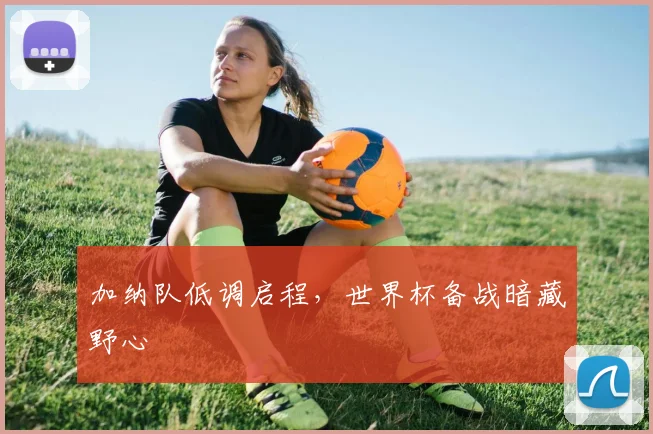 加纳队低调启程，世界杯备战暗藏野心 - 看球通精选