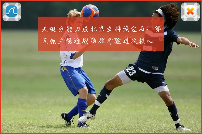 关键分能力成北京女排试金石，第五轮主场迎战劲旅考验进攻核心 - 看球通推荐