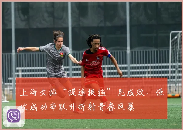 上海女排“提速换挡”见成效,强攻成功率跃升折射青春风暴 - 看球通推荐