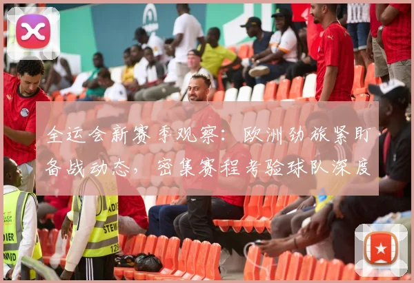 全运会新赛季观察：欧洲劲旅紧盯备战动态，密集赛程考验球队深度 - 看球通推荐