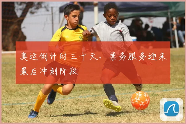 奥运倒计时三十天，票务服务迎来最后冲刺阶段 - 看球通推荐