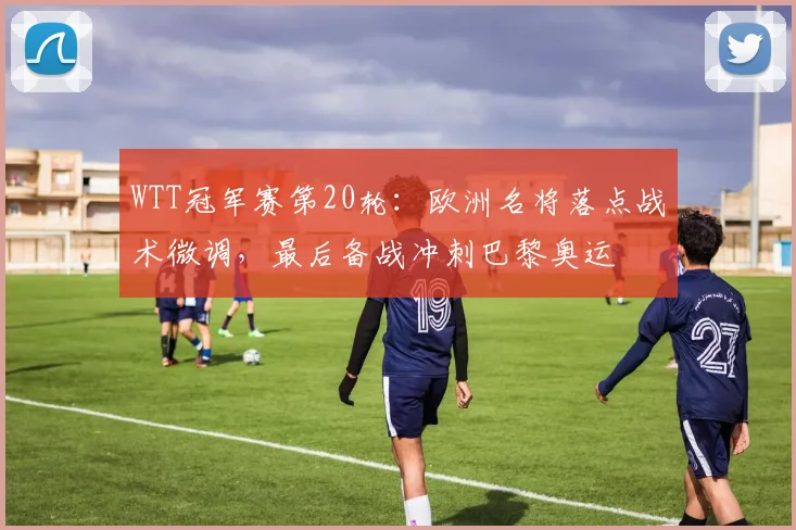 WTT冠军赛第20轮：欧洲名将落点战术微调，最后备战冲刺巴黎奥运 - 看球通推荐