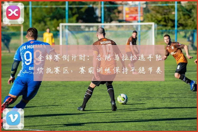 全锦赛倒计时：各地马拉松选手陆续抵赛区，赛前训练保持平稳节奏 - 看球通推荐