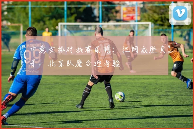 中意女排对抗赛前瞻：拦网成胜负手，北京队磨合迎考验 - 看球通推荐