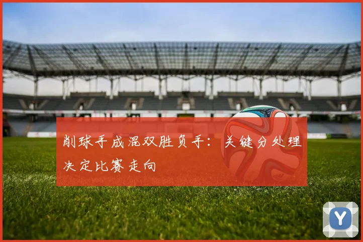 削球手成混双胜负手：关键分处理决定比赛走向 - 看球通推荐