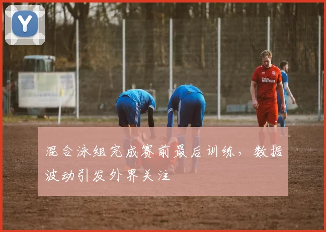 混合泳组完成赛前最后训练，数据波动引发外界关注 - 看球通推荐