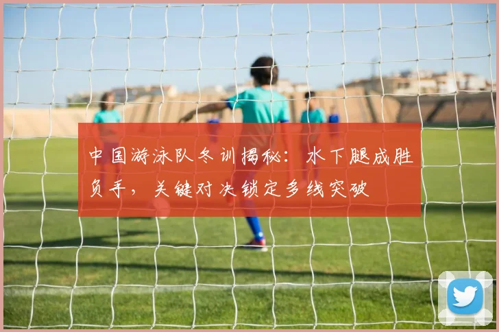 中国游泳队冬训揭秘：水下腿成胜负手，关键对决锁定多线突破 - 看球通推荐