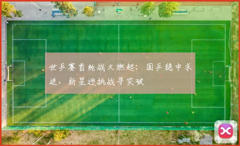 世乒赛首轮战火燃起：国乒稳中求进，新星迎挑战寻突破 - 看球通推荐