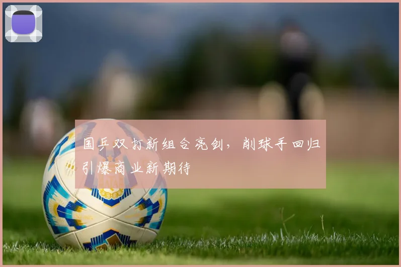国乒双打新组合亮剑,削球手回归引爆商业新期待 - 看球通推荐