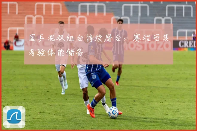 国乒混双组合持续磨合，赛程密集考验体能储备 - 看球通资讯