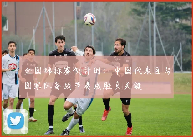 全国锦标赛倒计时：中国代表团与国家队备战节奏成胜负关键 - 看球通推荐
