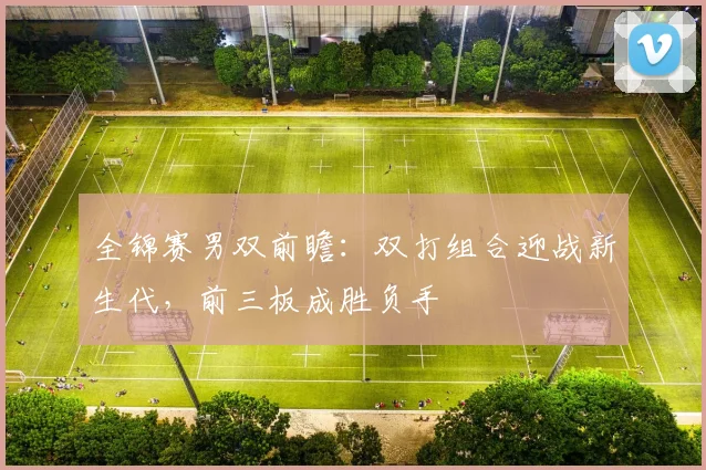 全锦赛男双前瞻：双打组合迎战新生代，前三板成胜负手 - 看球通推荐