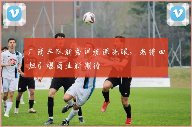 厂商车队新秀训练课亮眼，老将回归引爆商业新期待 - 看球通推荐