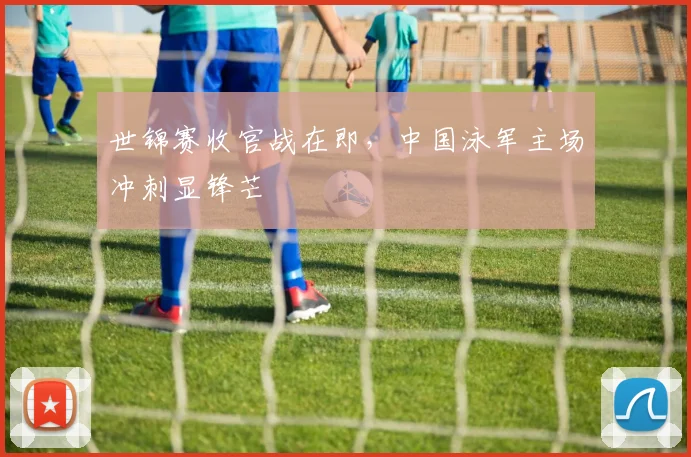 世锦赛收官战在即，中国泳军主场冲刺显锋芒 - 看球通推荐