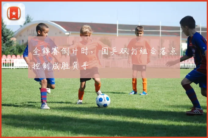 全锦赛倒计时，国乒双打组合落点控制成胜负手 - 看球通推荐