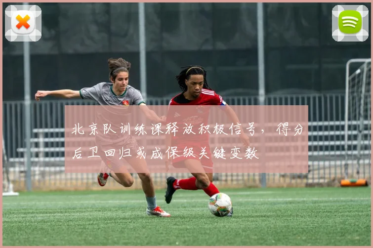 北京队训练课释放积极信号，得分后卫回归或成保级关键变数 - 看球通推荐