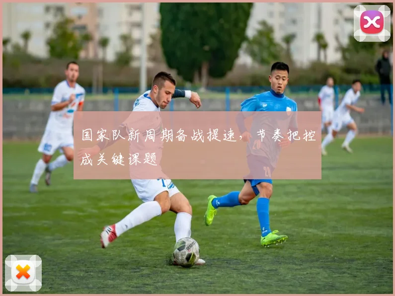 国家队新周期备战提速，节奏把控成关键课题 - 看球通资讯