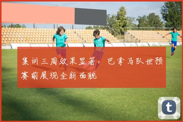 集训三周效果显著，巴拿马队世预赛前展现全新面貌 - 看球通推荐