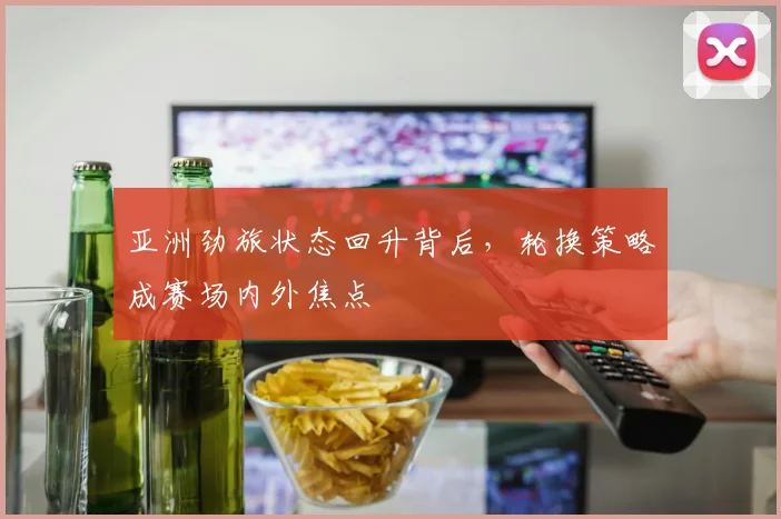 亚洲劲旅状态回升背后，轮换策略成赛场内外焦点 - 看球通图集