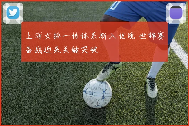 上海女排一传体系渐入佳境 世锦赛备战迎来关键突破 - 看球通推荐