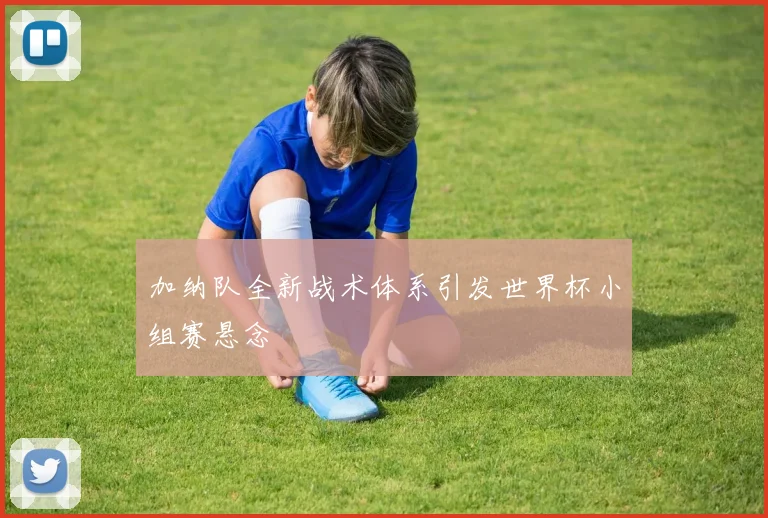 加纳队全新战术体系引发世界杯小组赛悬念 - 看球通推荐
