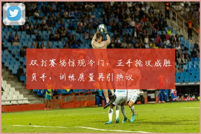 双打赛场惊现冷门，正手抢攻成胜负手，训练质量再引热议 - 看球通推荐