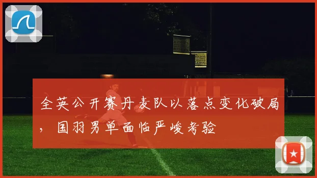 全英公开赛丹麦队以落点变化破局，国羽男单面临严峻考验 - 看球通推荐
