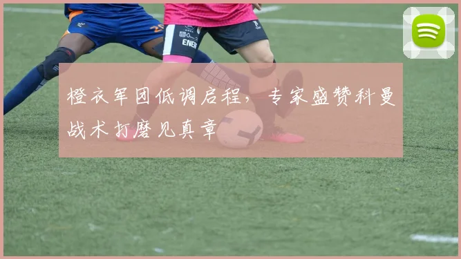 橙衣军团低调启程，专家盛赞科曼战术打磨见真章 - 看球通推荐