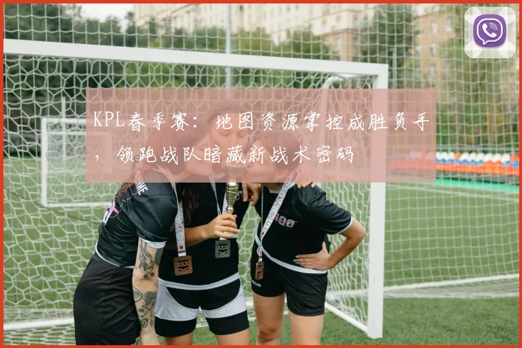 KPL春季赛：地图资源掌控成胜负手，领跑战队暗藏新战术密码 - 看球通推荐