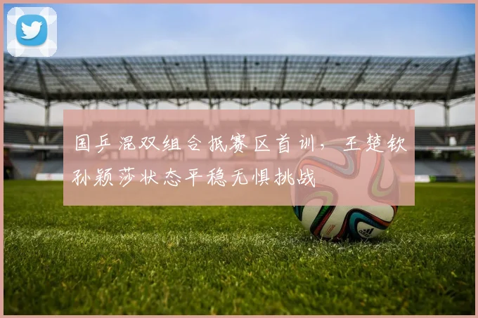 国乒混双组合抵赛区首训,王楚钦孙颖莎状态平稳无惧挑战 - 看球通推荐